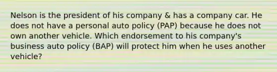 Nelson is the president of his company & has a company car. He does not have a personal auto policy (PAP) because he does not own another vehicle. Which endorsement to his company's business auto policy (BAP) will protect him when he uses another vehicle?