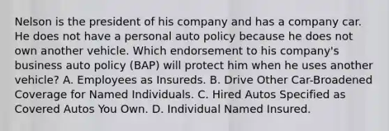 Nelson is the president of his company and has a company car. He does not have a personal auto policy because he does not own another vehicle. Which endorsement to his company's business auto policy (BAP) will protect him when he uses another vehicle? A. Employees as Insureds. B. Drive Other Car-Broadened Coverage for Named Individuals. C. Hired Autos Specified as Covered Autos You Own. D. Individual Named Insured.