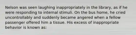 Nelson was seen laughing inappropriately in the library, as if he were responding to internal stimuli. On the bus home, he cried uncontrollably and suddenly became angered when a fellow passenger offered him a tissue. His excess of inappropriate behavior is known as: