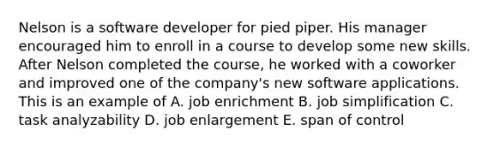 Nelson is a software developer for pied piper. His manager encouraged him to enroll in a course to develop some new skills. After Nelson completed the course, he worked with a coworker and improved one of the company's new software applications. This is an example of A. job enrichment B. job simplification C. task analyzability D. job enlargement E. span of control