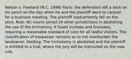 Nelson v. Freeland (N.C. 1998) Facts: the defendant left a stick on his porch on the day when he and the plaintiff were to carpool for a business meeting. The plaintiff inadvertently fell on the stick. Rule: NC courts joined 24 other jurisdictions in abolishing the use of the trichotomy. It fused invitees and licensees, requiring a reasonable standard of care for all lawful visitors. The classification of trespasser remains as to not overburden the landowner. Holding: The trichotomy is abolished and the plaintiff is entitled to a trial, where the jury will be instructed on the new rule.