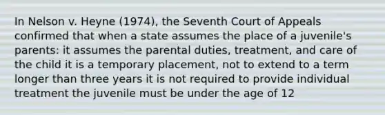 In Nelson v. Heyne (1974), the Seventh Court of Appeals confirmed that when a state assumes the place of a juvenile's parents: it assumes the parental duties, treatment, and care of the child it is a temporary placement, not to extend to a term longer than three years it is not required to provide individual treatment the juvenile must be under the age of 12