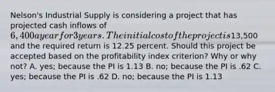 Nelson's Industrial Supply is considering a project that has projected cash inflows of 6,400 a year for 3 years. The initial cost of the project is13,500 and the required return is 12.25 percent. Should this project be accepted based on the profitability index criterion? Why or why not? A. yes; because the PI is 1.13 B. no; because the PI is .62 C. yes; because the PI is .62 D. no; because the PI is 1.13