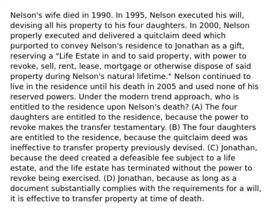 Nelson's wife died in 1990. In 1995, Nelson executed his will, devising all his property to his four daughters. In 2000, Nelson properly executed and delivered a quitclaim deed which purported to convey Nelson's residence to Jonathan as a gift, reserving a "Life Estate in and to said property, with power to revoke, sell, rent, lease, mortgage or otherwise dispose of said property during Nelson's natural lifetime." Nelson continued to live in the residence until his death in 2005 and used none of his reserved powers. Under the modern trend approach, who is entitled to the residence upon Nelson's death? (A) The four daughters are entitled to the residence, because the power to revoke makes the transfer testamentary. (B) The four daughters are entitled to the residence, because the quitclaim deed was ineffective to transfer property previously devised. (C) Jonathan, because the deed created a defeasible fee subject to a life estate, and the life estate has terminated without the power to revoke being exercised. (D) Jonathan, because as long as a document substantially complies with the requirements for a will, it is effective to transfer property at time of death.