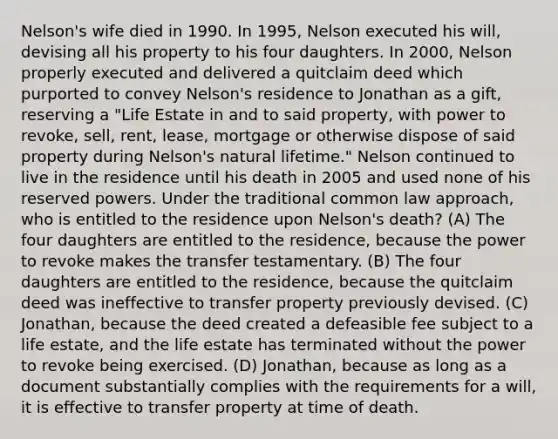 Nelson's wife died in 1990. In 1995, Nelson executed his will, devising all his property to his four daughters. In 2000, Nelson properly executed and delivered a quitclaim deed which purported to convey Nelson's residence to Jonathan as a gift, reserving a "Life Estate in and to said property, with power to revoke, sell, rent, lease, mortgage or otherwise dispose of said property during Nelson's natural lifetime." Nelson continued to live in the residence until his death in 2005 and used none of his reserved powers. Under the traditional common law approach, who is entitled to the residence upon Nelson's death? (A) The four daughters are entitled to the residence, because the power to revoke makes the transfer testamentary. (B) The four daughters are entitled to the residence, because the quitclaim deed was ineffective to transfer property previously devised. (C) Jonathan, because the deed created a defeasible fee subject to a life estate, and the life estate has terminated without the power to revoke being exercised. (D) Jonathan, because as long as a document substantially complies with the requirements for a will, it is effective to transfer property at time of death.