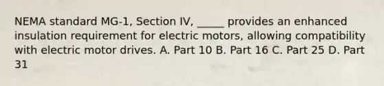 NEMA standard MG-1, Section IV, _____ provides an enhanced insulation requirement for electric motors, allowing compatibility with electric motor drives. A. Part 10 B. Part 16 C. Part 25 D. Part 31