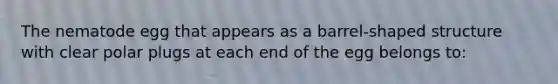 The nematode egg that appears as a barrel-shaped structure with clear polar plugs at each end of the egg belongs to: