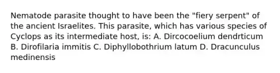 Nematode parasite thought to have been the "fiery serpent" of the ancient Israelites. This parasite, which has various species of Cyclops as its intermediate host, is: A. Dircocoelium dendrticum B. Dirofilaria immitis C. Diphyllobothrium latum D. Dracunculus medinensis