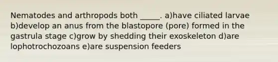 Nematodes and arthropods both _____. a)have ciliated larvae b)develop an anus from the blastopore (pore) formed in the gastrula stage c)grow by shedding their exoskeleton d)are lophotrochozoans e)are suspension feeders