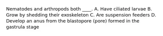 Nematodes and arthropods both ____. A. Have ciliated larvae B. Grow by shedding their exoskeleton C. Are suspension feeders D. Develop an anus from the blastopore (pore) formed in the gastrula stage