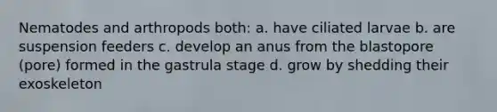 Nematodes and arthropods both: a. have ciliated larvae b. are suspension feeders c. develop an anus from the blastopore (pore) formed in the gastrula stage d. grow by shedding their exoskeleton