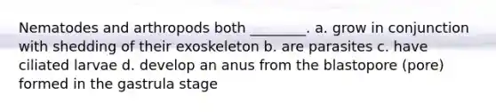 Nematodes and arthropods both ________. a. grow in conjunction with shedding of their exoskeleton b. are parasites c. have ciliated larvae d. develop an anus from the blastopore (pore) formed in the gastrula stage