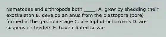 Nematodes and arthropods both _____. A. grow by shedding their exoskeleton B. develop an anus from the blastopore (pore) formed in the gastrula stage C. are lophotrochozoans D. are suspension feeders E. have ciliated larvae