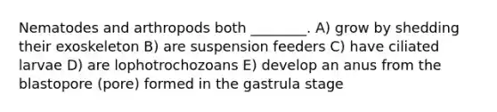 Nematodes and arthropods both ________. A) grow by shedding their exoskeleton B) are suspension feeders C) have ciliated larvae D) are lophotrochozoans E) develop an anus from the blastopore (pore) formed in the gastrula stage