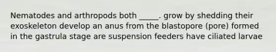 Nematodes and arthropods both _____. grow by shedding their exoskeleton develop an anus from the blastopore (pore) formed in the gastrula stage are suspension feeders have ciliated larvae