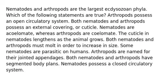 Nematodes and arthropods are the largest ecdysozoan phyla. Which of the following statements are true? Arthropods possess an open circulatory system. Both nematodes and arthropods possess an external covering, or cuticle. Nematodes are acoelomate, whereas arthropods are coelomate. The cuticle in nematodes lengthens as the animal grows. Both nematodes and arthropods must molt in order to increase in size. Some nematodes are parasitic on humans. Arthropods are named for their jointed appendages. Both nematodes and arthropods have segmented body plans. Nematodes possess a closed circulatory system.