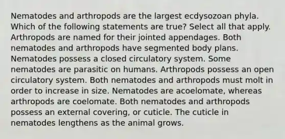 Nematodes and arthropods are the largest ecdysozoan phyla. Which of the following statements are true? Select all that apply. Arthropods are named for their jointed appendages. Both nematodes and arthropods have segmented body plans. Nematodes possess a closed circulatory system. Some nematodes are parasitic on humans. Arthropods possess an open circulatory system. Both nematodes and arthropods must molt in order to increase in size. Nematodes are acoelomate, whereas arthropods are coelomate. Both nematodes and arthropods possess an external covering, or cuticle. The cuticle in nematodes lengthens as the animal grows.