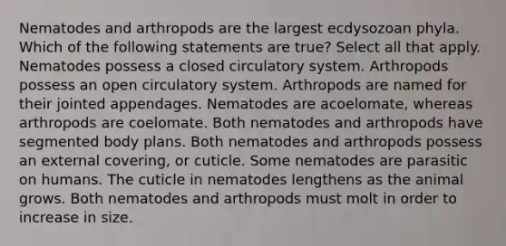 Nematodes and arthropods are the largest ecdysozoan phyla. Which of the following statements are true? Select all that apply. Nematodes possess a closed circulatory system. Arthropods possess an open circulatory system. Arthropods are named for their jointed appendages. Nematodes are acoelomate, whereas arthropods are coelomate. Both nematodes and arthropods have segmented body plans. Both nematodes and arthropods possess an external covering, or cuticle. Some nematodes are parasitic on humans. The cuticle in nematodes lengthens as the animal grows. Both nematodes and arthropods must molt in order to increase in size.