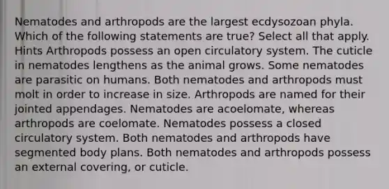 Nematodes and arthropods are the largest ecdysozoan phyla. Which of the following statements are true? Select all that apply. Hints Arthropods possess an open circulatory system. The cuticle in nematodes lengthens as the animal grows. Some nematodes are parasitic on humans. Both nematodes and arthropods must molt in order to increase in size. Arthropods are named for their jointed appendages. Nematodes are acoelomate, whereas arthropods are coelomate. Nematodes possess a closed circulatory system. Both nematodes and arthropods have segmented body plans. Both nematodes and arthropods possess an external covering, or cuticle.