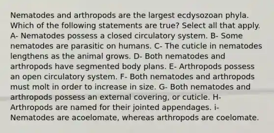 Nematodes and arthropods are the largest ecdysozoan phyla. Which of the following statements are true? Select all that apply. A- Nematodes possess a closed circulatory system. B- Some nematodes are parasitic on humans. C- The cuticle in nematodes lengthens as the animal grows. D- Both nematodes and arthropods have segmented body plans. E- Arthropods possess an open circulatory system. F- Both nematodes and arthropods must molt in order to increase in size. G- Both nematodes and arthropods possess an external covering, or cuticle. H- Arthropods are named for their jointed appendages. i- Nematodes are acoelomate, whereas arthropods are coelomate.