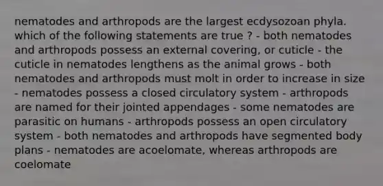 nematodes and arthropods are the largest ecdysozoan phyla. which of the following statements are true ? - both nematodes and arthropods possess an external covering, or cuticle - the cuticle in nematodes lengthens as the animal grows - both nematodes and arthropods must molt in order to increase in size - nematodes possess a closed circulatory system - arthropods are named for their jointed appendages - some nematodes are parasitic on humans - arthropods possess an open circulatory system - both nematodes and arthropods have segmented body plans - nematodes are acoelomate, whereas arthropods are coelomate