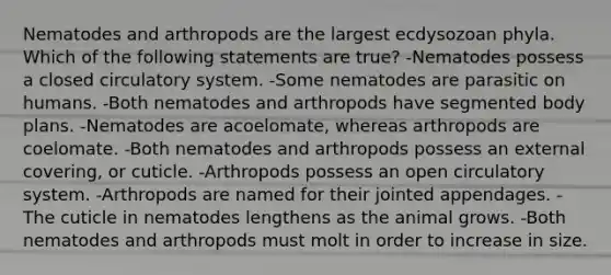 Nematodes and arthropods are the largest ecdysozoan phyla. Which of the following statements are true? -Nematodes possess a closed circulatory system. -Some nematodes are parasitic on humans. -Both nematodes and arthropods have segmented body plans. -Nematodes are acoelomate, whereas arthropods are coelomate. -Both nematodes and arthropods possess an external covering, or cuticle. -Arthropods possess an open circulatory system. -Arthropods are named for their jointed appendages. -The cuticle in nematodes lengthens as the animal grows. -Both nematodes and arthropods must molt in order to increase in size.