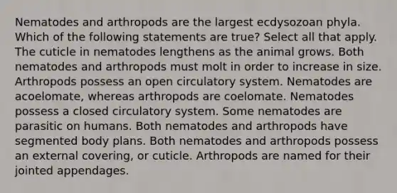 Nematodes and arthropods are the largest ecdysozoan phyla. Which of the following statements are true? Select all that apply. The cuticle in nematodes lengthens as the animal grows. Both nematodes and arthropods must molt in order to increase in size. Arthropods possess an open circulatory system. Nematodes are acoelomate, whereas arthropods are coelomate. Nematodes possess a closed circulatory system. Some nematodes are parasitic on humans. Both nematodes and arthropods have segmented body plans. Both nematodes and arthropods possess an external covering, or cuticle. Arthropods are named for their jointed appendages.