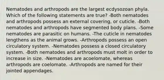 Nematodes and arthropods are the largest ecdysozoan phyla. Which of the following statements are true? -Both nematodes and arthropods possess an external covering, or cuticle. -Both nematodes and arthropods have segmented body plans. -Some nematodes are parasitic on humans. -The cuticle in nematodes lengthens as the animal grows. -Arthropods possess an open circulatory system. -Nematodes possess a closed circulatory system. -Both nematodes and arthropods must molt in order to increase in size. -Nematodes are acoelomate, whereas arthropods are coelomate. -Arthropods are named for their jointed appendages.