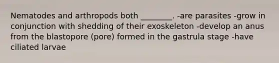 Nematodes and arthropods both ________. -are parasites -grow in conjunction with shedding of their exoskeleton -develop an anus from the blastopore (pore) formed in the gastrula stage -have ciliated larvae