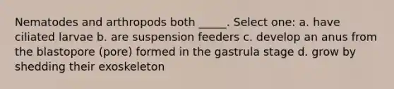 Nematodes and arthropods both _____. Select one: a. have ciliated larvae b. are suspension feeders c. develop an anus from the blastopore (pore) formed in the gastrula stage d. grow by shedding their exoskeleton