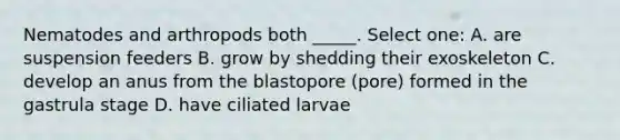 Nematodes and arthropods both _____. Select one: A. are suspension feeders B. grow by shedding their exoskeleton C. develop an anus from the blastopore (pore) formed in the gastrula stage D. have ciliated larvae