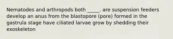 Nematodes and arthropods both _____. are suspension feeders develop an anus from the blastopore (pore) formed in the gastrula stage have ciliated larvae grow by shedding their exoskeleton