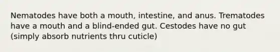 Nematodes have both a mouth, intestine, and anus. Trematodes have a mouth and a blind-ended gut. Cestodes have no gut (simply absorb nutrients thru cuticle)