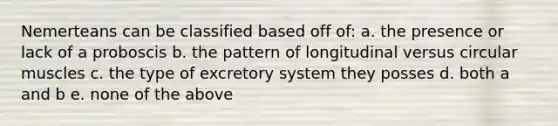 Nemerteans can be classified based off of: a. the presence or lack of a proboscis b. the pattern of longitudinal versus circular muscles c. the type of excretory system they posses d. both a and b e. none of the above