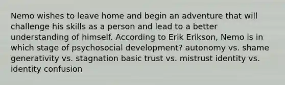 Nemo wishes to leave home and begin an adventure that will challenge his skills as a person and lead to a better understanding of himself. According to Erik Erikson, Nemo is in which stage of psychosocial development? autonomy vs. shame generativity vs. stagnation basic trust vs. mistrust identity vs. identity confusion