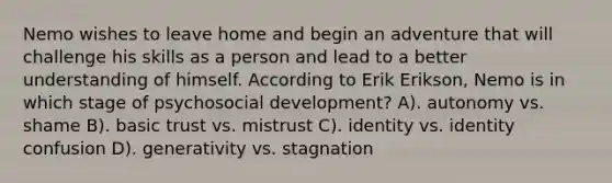 Nemo wishes to leave home and begin an adventure that will challenge his skills as a person and lead to a better understanding of himself. According to Erik Erikson, Nemo is in which stage of psychosocial development? A). autonomy vs. shame B). basic trust vs. mistrust C). identity vs. identity confusion D). generativity vs. stagnation