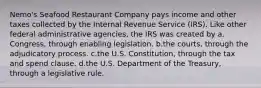 Nemo's Seafood Restaurant Company pays income and other taxes collected by the Internal Revenue Service (IRS). Like other federal administrative agencies, the IRS was created by a.​Congress, through enabling legislation. b.​the courts, through the adjudicatory process. c.​the U.S. Constitution, through the tax and spend clause. d.​the U.S. Department of the Treasury, through a legislative rule.