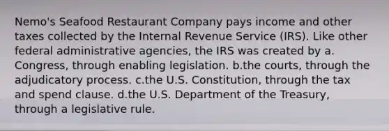 Nemo's Seafood Restaurant Company pays income and other taxes collected by the Internal Revenue Service (IRS). Like other federal administrative agencies, the IRS was created by a.​Congress, through enabling legislation. b.​the courts, through the adjudicatory process. c.​the U.S. Constitution, through the tax and spend clause. d.​the U.S. Department of the Treasury, through a legislative rule.