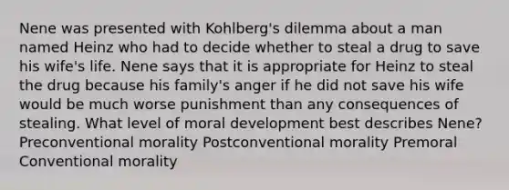 Nene was presented with Kohlberg's dilemma about a man named Heinz who had to decide whether to steal a drug to save his wife's life. Nene says that it is appropriate for Heinz to steal the drug because his family's anger if he did not save his wife would be much worse punishment than any consequences of stealing. What level of moral development best describes Nene? Preconventional morality Postconventional morality Premoral Conventional morality