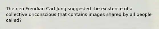 The neo Freudian Carl Jung suggested the existence of a collective unconscious that contains images shared by all people called?