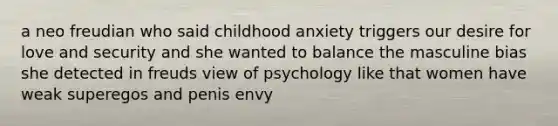 a neo freudian who said childhood anxiety triggers our desire for love and security and she wanted to balance the masculine bias she detected in freuds view of psychology like that women have weak superegos and penis envy