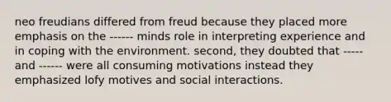 neo freudians differed from freud because they placed more emphasis on the ------ minds role in interpreting experience and in coping with the environment. second, they doubted that ----- and ------ were all consuming motivations instead they emphasized lofy motives and social interactions.