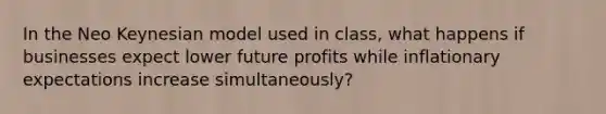 In the Neo Keynesian model used in class, what happens if businesses expect lower future profits while inflationary expectations increase simultaneously?