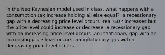 in the Neo Keynesian model used in class, what happens with a consumption tax increase holding all else equal? -a recessionary gap with a decreasing price level occurs -real GDP increases but the price level could increase or decrease -a recessionary gap with an increasing price level occurs -an inflationary gap with an increasing price level occurs -an inflationary gas with a decreasing price level occurs