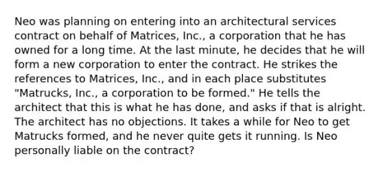 Neo was planning on entering into an architectural services contract on behalf of Matrices, Inc., a corporation that he has owned for a long time. At the last minute, he decides that he will form a new corporation to enter the contract. He strikes the references to Matrices, Inc., and in each place substitutes "Matrucks, Inc., a corporation to be formed." He tells the architect that this is what he has done, and asks if that is alright. The architect has no objections. It takes a while for Neo to get Matrucks formed, and he never quite gets it running. Is Neo personally liable on the contract?