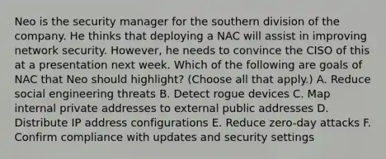 Neo is the security manager for the southern division of the company. He thinks that deploying a NAC will assist in improving network security. However, he needs to convince the CISO of this at a presentation next week. Which of the following are goals of NAC that Neo should highlight? (Choose all that apply.) A. Reduce social engineering threats B. Detect rogue devices C. Map internal private addresses to external public addresses D. Distribute IP address configurations E. Reduce zero-day attacks F. Confirm compliance with updates and security settings