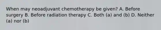 When may neoadjuvant chemotherapy be given? A. Before surgery B. Before radiation therapy C. Both (a) and (b) D. Neither (a) nor (b)