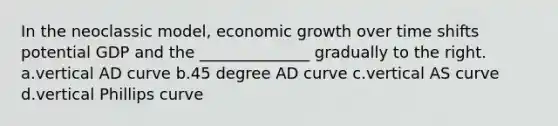 In the neoclassic model, economic growth over time shifts potential GDP and the ______________ gradually to the right. a.vertical AD curve b.45 degree AD curve c.vertical AS curve d.vertical Phillips curve