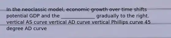 In the neoclassic model, economic growth over time shifts potential GDP and the ______________ gradually to the right. vertical AS curve vertical AD curve vertical Phillips curve 45 degree AD curve