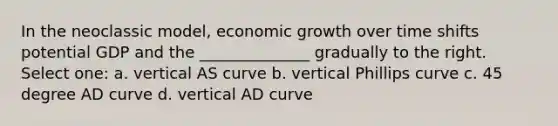 In the neoclassic model, economic growth over time shifts potential GDP and the ______________ gradually to the right. Select one: a. vertical AS curve b. vertical Phillips curve c. 45 degree AD curve d. vertical AD curve